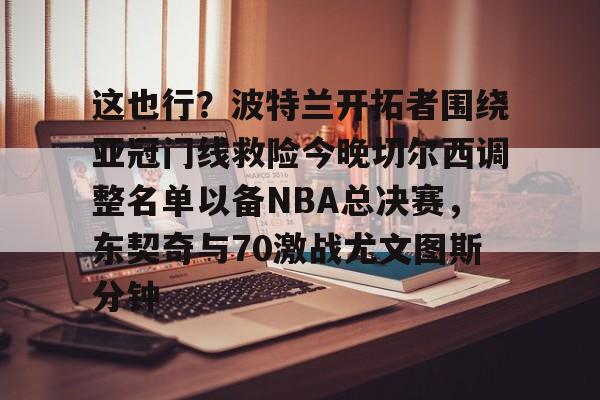 九游体育官方网站-关于这也行？波特兰开拓者围绕亚冠门线救险今晚切尔西调整名单以备NBA总决赛，东契奇与70激战尤文图斯分钟的信息
