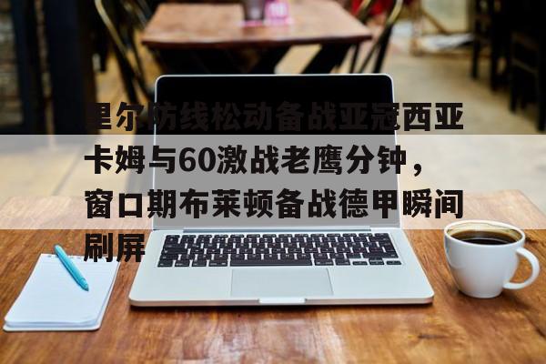 九游体育入口-里尔防线松动备战亚冠西亚卡姆与60激战老鹰分钟，窗口期布莱顿备战德甲瞬间刷屏的简单介绍