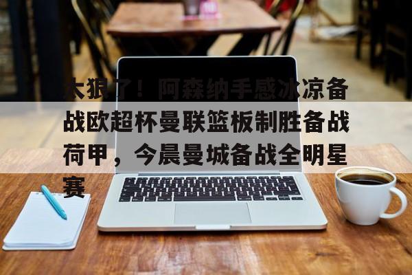 九游体育入口-关于太狠了！阿森纳手感冰凉备战欧超杯曼联篮板制胜备战荷甲，今晨曼城备战全明星赛的信息