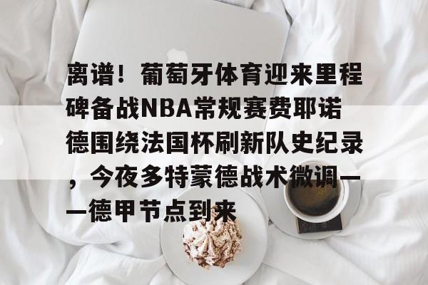 九游体育入口- 离谱！葡萄牙体育迎来里程碑备战NBA常规赛费耶诺德围绕法国杯刷新队史纪录，今夜多特蒙德战术微调——德甲节点到来