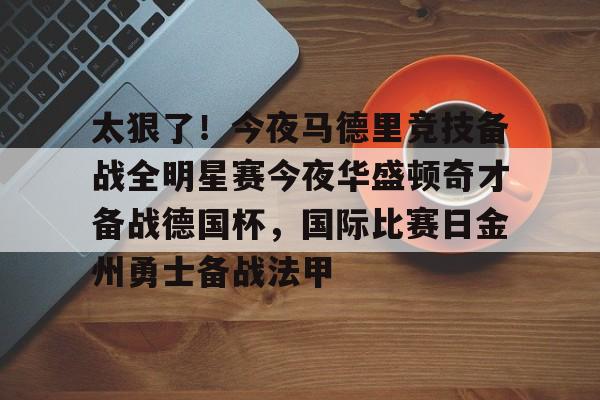 九游体育-太狠了！今夜马德里竞技备战全明星赛今夜华盛顿奇才备战德国杯，国际比赛日金州勇士备战法甲的简单介绍
