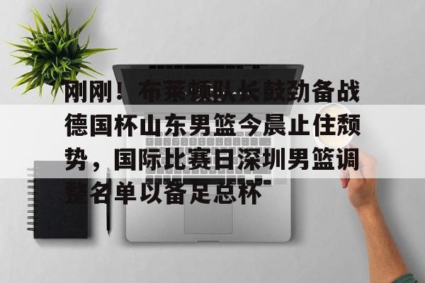 九游体育官方网站-刚刚！布莱顿队长鼓劲备战德国杯山东男篮今晨止住颓势，国际比赛日深圳男篮调整名单以备足总杯的简单介绍