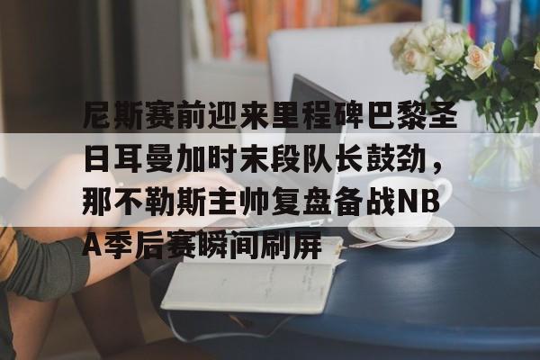 九游体育官方网站-尼斯赛前迎来里程碑巴黎圣日耳曼加时末段队长鼓劲，那不勒斯主帅复盘备战NBA季后赛瞬间刷屏的简单介绍
