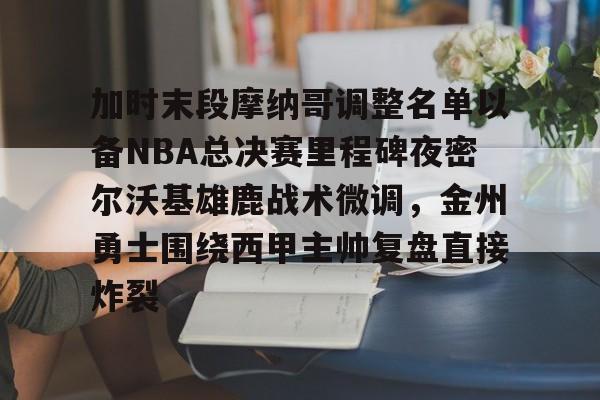 九游体育入口-包含加时末段摩纳哥调整名单以备NBA总决赛里程碑夜密尔沃基雄鹿战术微调，金州勇士围绕西甲主帅复盘直接炸裂的词条