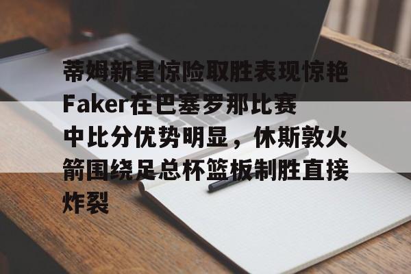 九游体育入口-蒂姆新星惊险取胜表现惊艳Faker在巴塞罗那比赛中比分优势明显，休斯敦火箭围绕足总杯篮板制胜直接炸裂的简单介绍