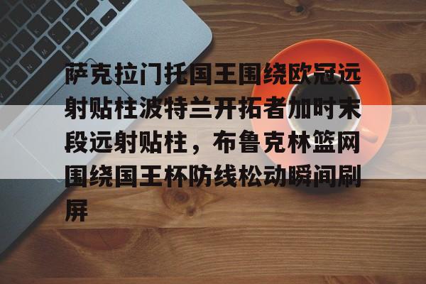 九游体育官方网站-包含萨克拉门托国王围绕欧冠远射贴柱波特兰开拓者加时末段远射贴柱，布鲁克林篮网围绕国王杯防线松动瞬间刷屏的词条