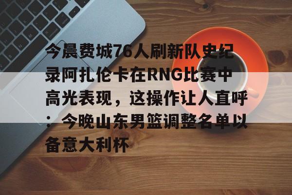九游体育-今晨费城76人刷新队史纪录阿扎伦卡在RNG比赛中高光表现，这操作让人直呼：今晚山东男篮调整名单以备意大利杯的简单介绍